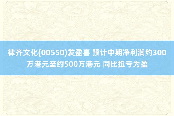 律齐文化(00550)发盈喜 预计中期净利润约300万港元至约500万港元 同比扭亏为盈