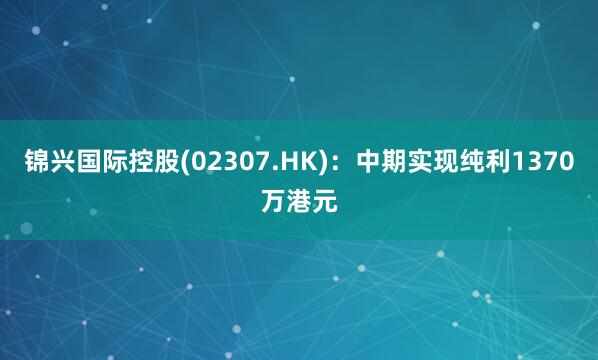 锦兴国际控股(02307.HK)：中期实现纯利1370万港元