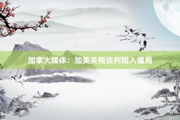 加拿大媒体：加美关税谈判陷入僵局