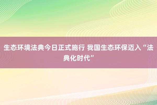生态环境法典今日正式施行 我国生态环保迈入“法典化时代”
