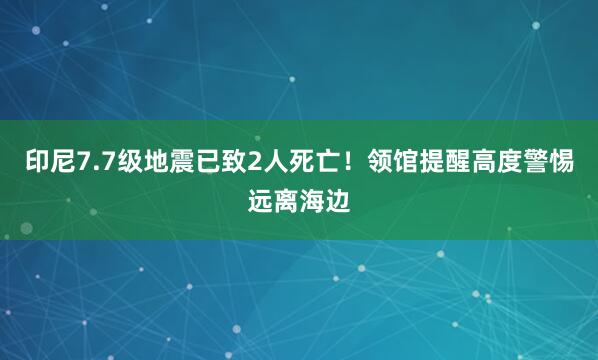 印尼7.7级地震已致2人死亡！领馆提醒高度警惕远离海边