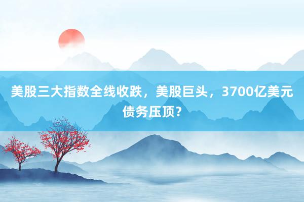 美股三大指数全线收跌，美股巨头，3700亿美元债务压顶？