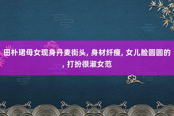 田朴珺母女现身丹麦街头, 身材纤瘦, 女儿脸圆圆的, 打扮很淑女范