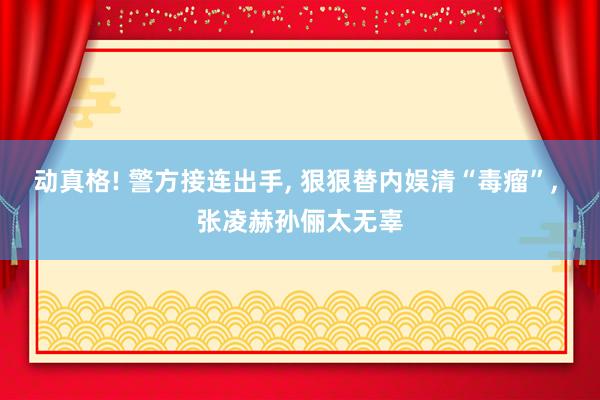 动真格! 警方接连出手, 狠狠替内娱清“毒瘤”, 张凌赫孙俪太无辜
