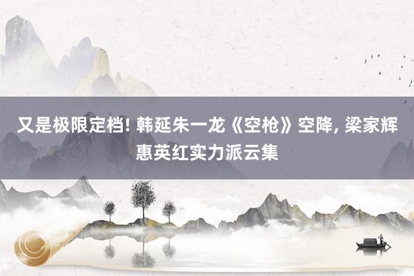 又是极限定档! 韩延朱一龙《空枪》空降, 梁家辉惠英红实力派云集