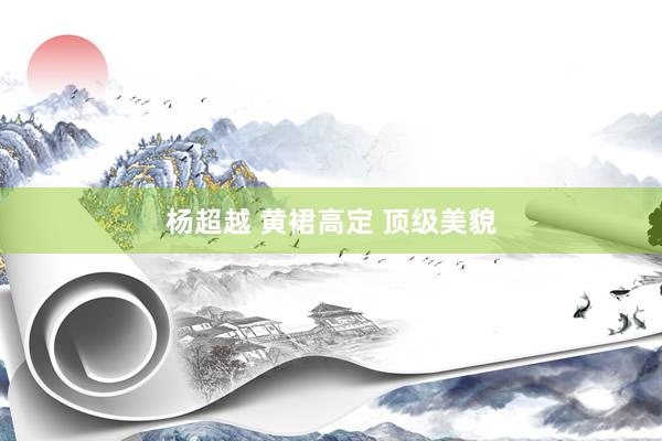 杨超越 黄裙高定 顶级美貌