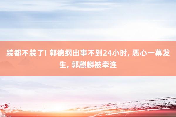 装都不装了! 郭德纲出事不到24小时, 恶心一幕发生, 郭麒麟被牵连