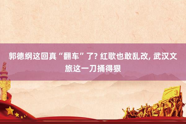 郭德纲这回真“翻车”了? 红歌也敢乱改, 武汉文旅这一刀捅得狠