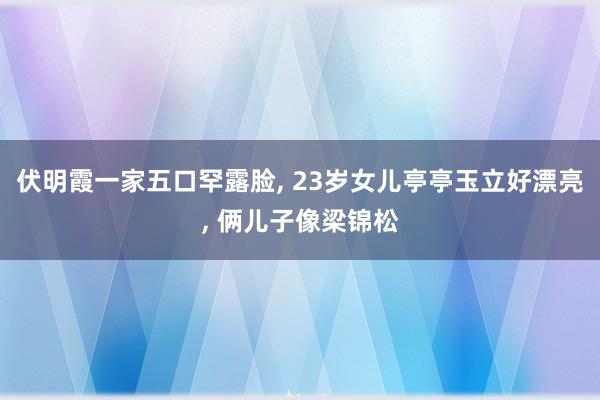 伏明霞一家五口罕露脸, 23岁女儿亭亭玉立好漂亮, 俩儿子像梁锦松