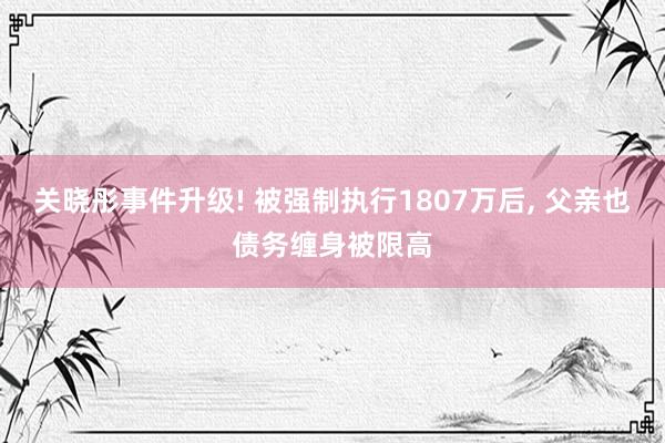 关晓彤事件升级! 被强制执行1807万后, 父亲也债务缠身被限高