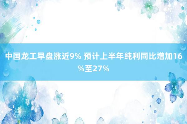 中国龙工早盘涨近9% 预计上半年纯利同比增加16%至27%