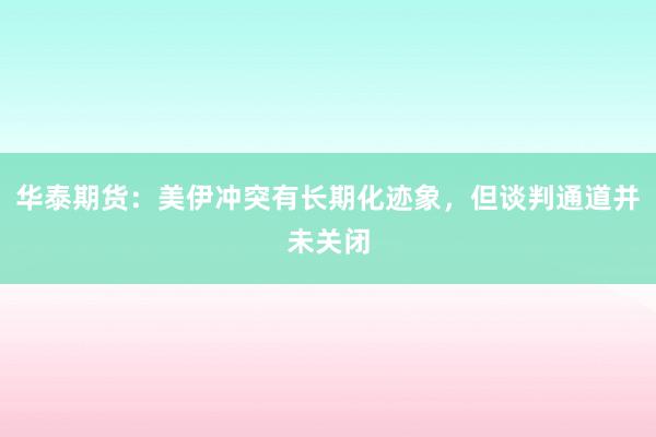 华泰期货：美伊冲突有长期化迹象，但谈判通道并未关闭