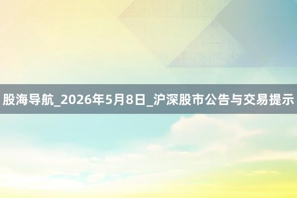 股海导航_2026年5月8日_沪深股市公告与交易提示