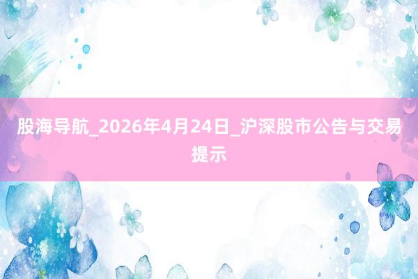 股海导航_2026年4月24日_沪深股市公告与交易提示