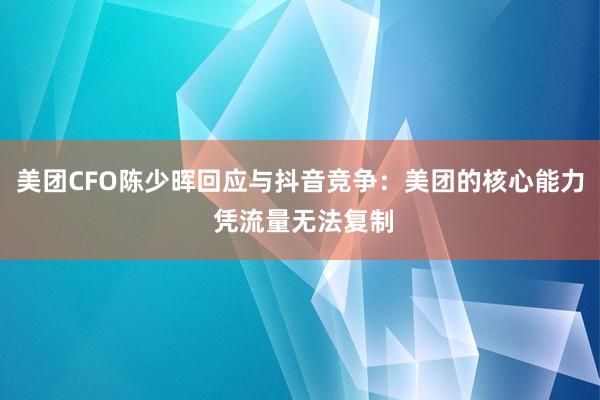 美团CFO陈少晖回应与抖音竞争：美团的核心能力 凭流量无法复制