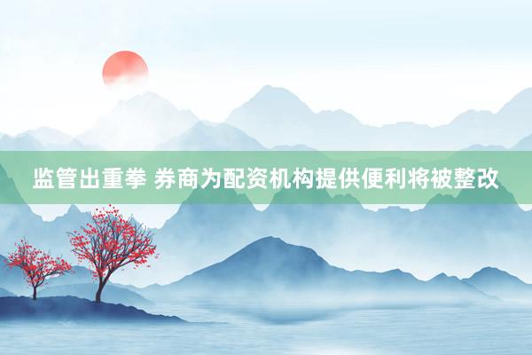监管出重拳 券商为配资机构提供便利将被整改