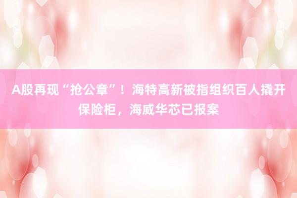 A股再现“抢公章”！海特高新被指组织百人撬开保险柜，海威华芯已报案