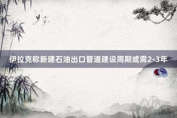 伊拉克称新建石油出口管道建设周期或需2‑3年