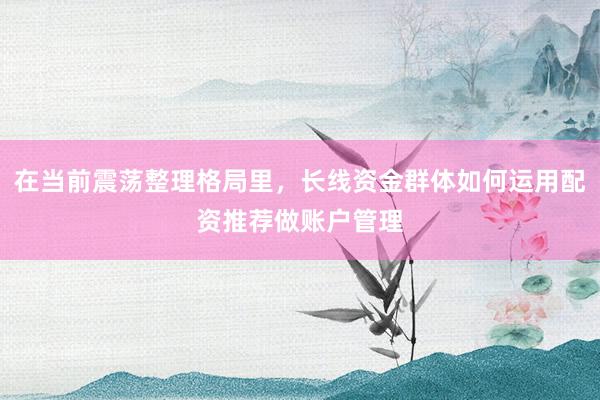 在当前震荡整理格局里，长线资金群体如何运用配资推荐做账户管理