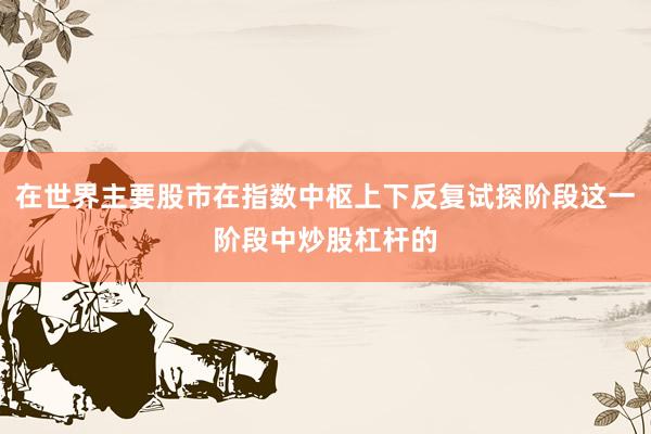 在世界主要股市在指数中枢上下反复试探阶段这一阶段中炒股杠杆的