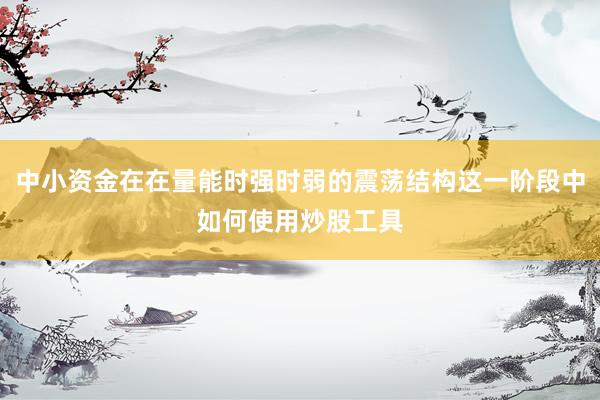 中小资金在在量能时强时弱的震荡结构这一阶段中如何使用炒股工具