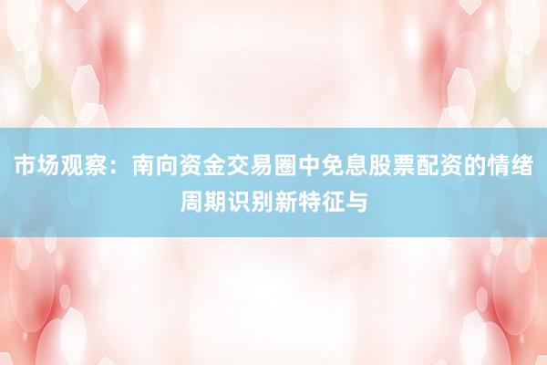 市场观察：南向资金交易圈中免息股票配资的情绪周期识别新特征与