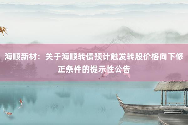 海顺新材：关于海顺转债预计触发转股价格向下修正条件的提示性公告