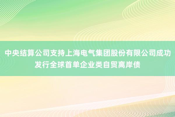 中央结算公司支持上海电气集团股份有限公司成功发行全球首单企业类自贸离岸债
