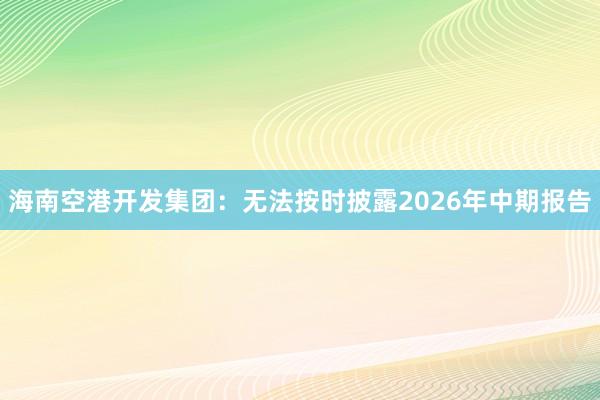 海南空港开发集团：无法按时披露2026年中期报告