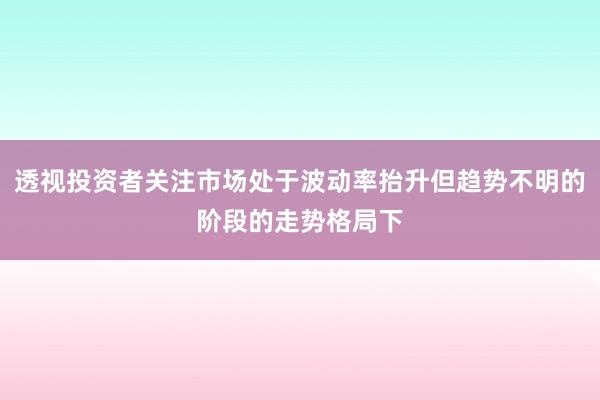 透视投资者关注市场处于波动率抬升但趋势不明的阶段的走势格局下