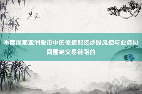 季度周期亚洲股市中的便捷配资炒股风控与业务协同围绕交易链路的