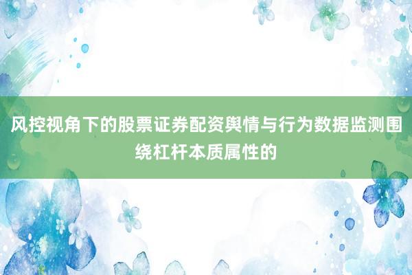 风控视角下的股票证券配资舆情与行为数据监测围绕杠杆本质属性的