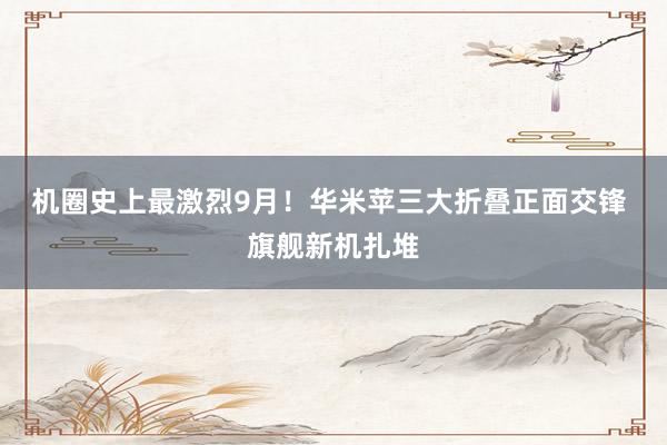 机圈史上最激烈9月！华米苹三大折叠正面交锋 旗舰新机扎堆