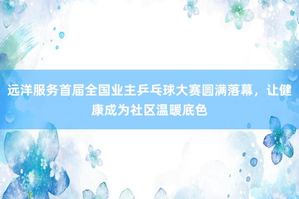 远洋服务首届全国业主乒乓球大赛圆满落幕，让健康成为社区温暖底色