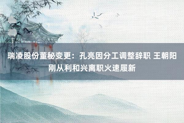 瑞凌股份董秘变更：孔亮因分工调整辞职 王朝阳刚从利和兴离职火速履新