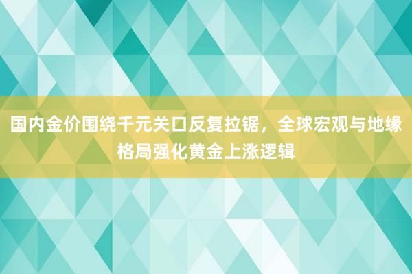 国内金价围绕千元关口反复拉锯，全球宏观与地缘格局强化黄金上涨逻辑