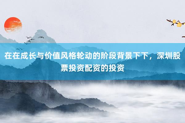 在在成长与价值风格轮动的阶段背景下下，深圳股票投资配资的投资
