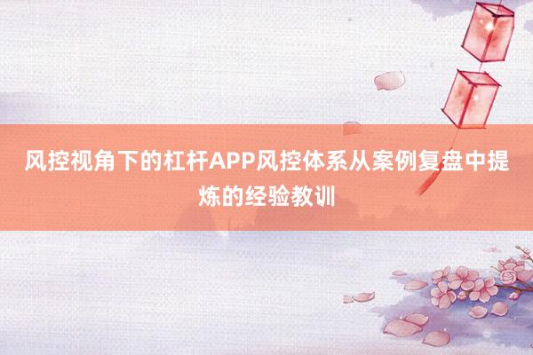 风控视角下的杠杆APP风控体系从案例复盘中提炼的经验教训