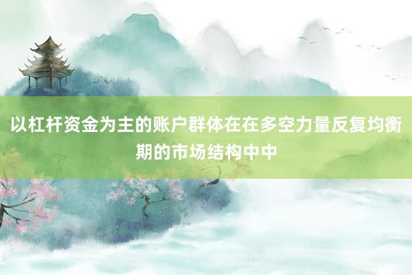 以杠杆资金为主的账户群体在在多空力量反复均衡期的市场结构中中