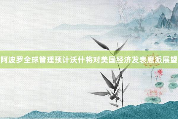 阿波罗全球管理预计沃什将对美国经济发表鹰派展望
