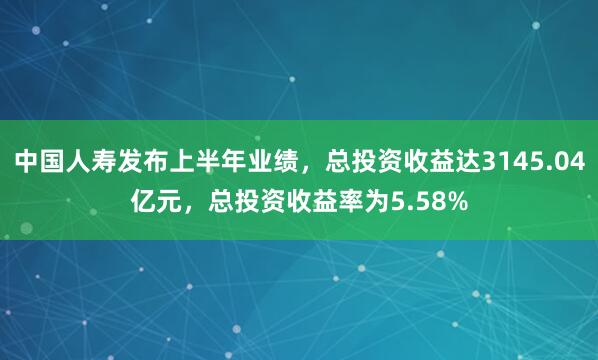 中国人寿发布上半年业绩，总投资收益达3145.04亿元，总投资收益率为5.58%