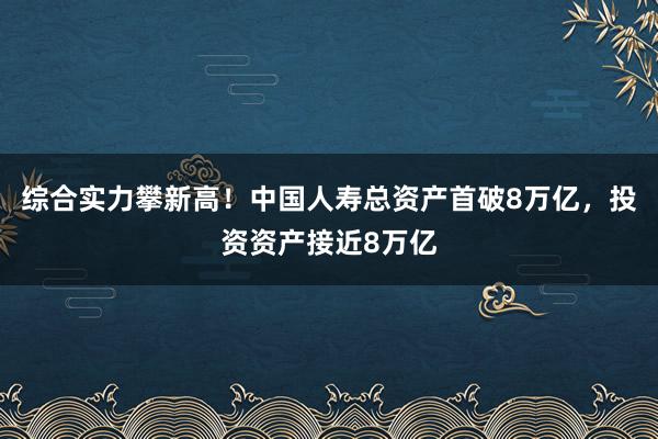 综合实力攀新高！中国人寿总资产首破8万亿，投资资产接近8万亿