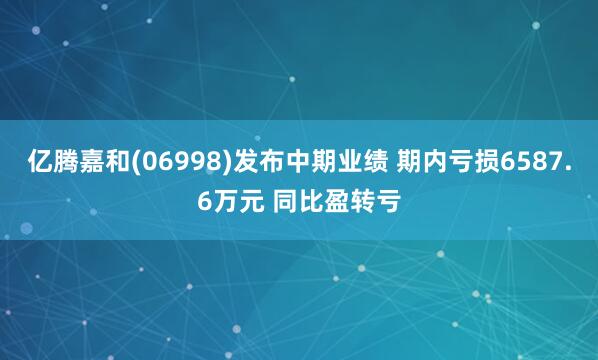 亿腾嘉和(06998)发布中期业绩 期内亏损6587.6万元 同比盈转亏