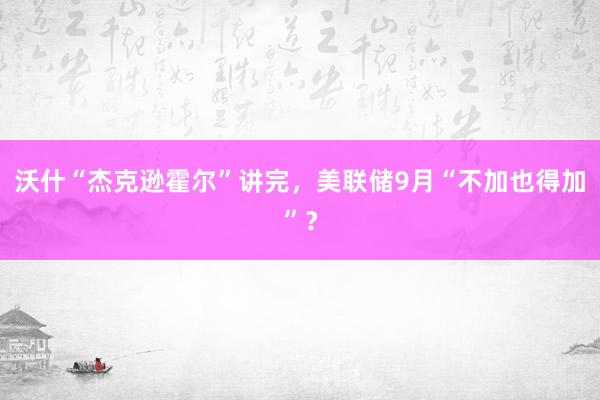 沃什“杰克逊霍尔”讲完，美联储9月“不加也得加”？