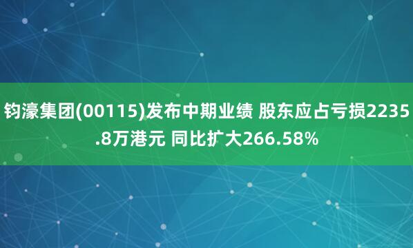 钧濠集团(00115)发布中期业绩 股东应占亏损2235.8万港元 同比扩大266.58%