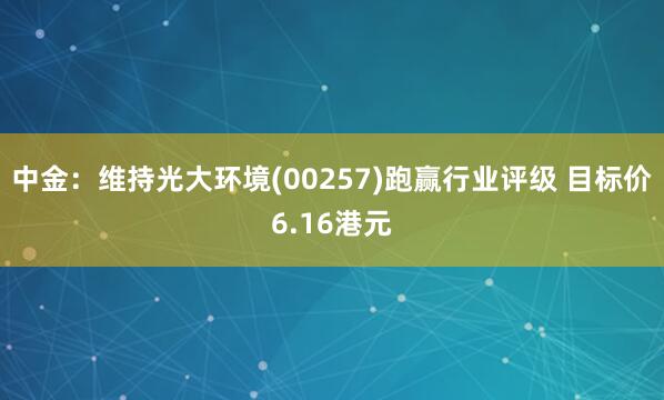 中金：维持光大环境(00257)跑赢行业评级 目标价6.16港元