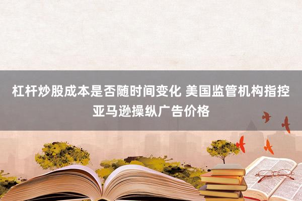 杠杆炒股成本是否随时间变化 美国监管机构指控亚马逊操纵广告价格