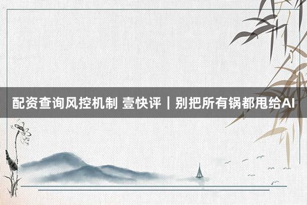配资查询风控机制 壹快评｜别把所有锅都甩给AI