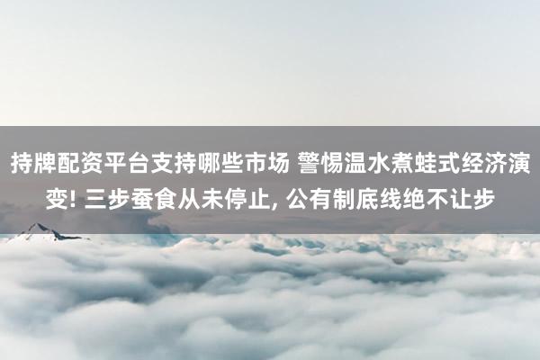 持牌配资平台支持哪些市场 警惕温水煮蛙式经济演变! 三步蚕食从未停止, 公有制底线绝不让步