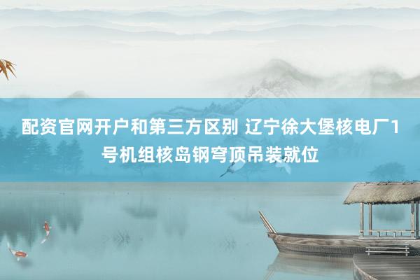 配资官网开户和第三方区别 辽宁徐大堡核电厂1号机组核岛钢穹顶吊装就位